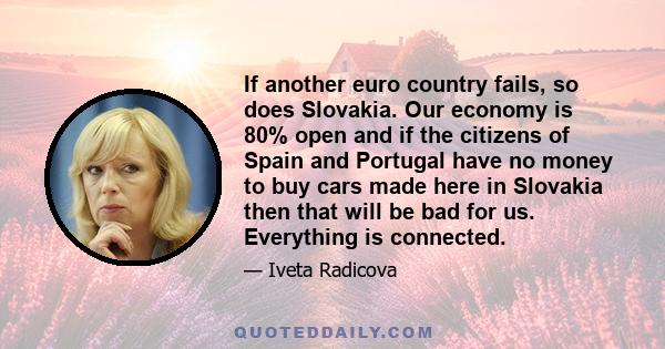 If another euro country fails, so does Slovakia. Our economy is 80% open and if the citizens of Spain and Portugal have no money to buy cars made here in Slovakia then that will be bad for us. Everything is connected.