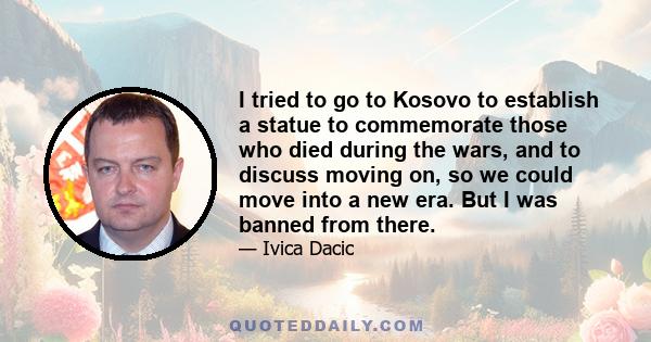 I tried to go to Kosovo to establish a statue to commemorate those who died during the wars, and to discuss moving on, so we could move into a new era. But I was banned from there.