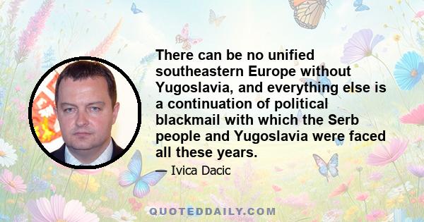 There can be no unified southeastern Europe without Yugoslavia, and everything else is a continuation of political blackmail with which the Serb people and Yugoslavia were faced all these years.