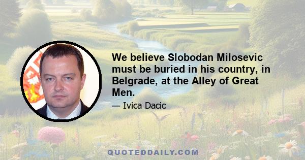 We believe Slobodan Milosevic must be buried in his country, in Belgrade, at the Alley of Great Men.