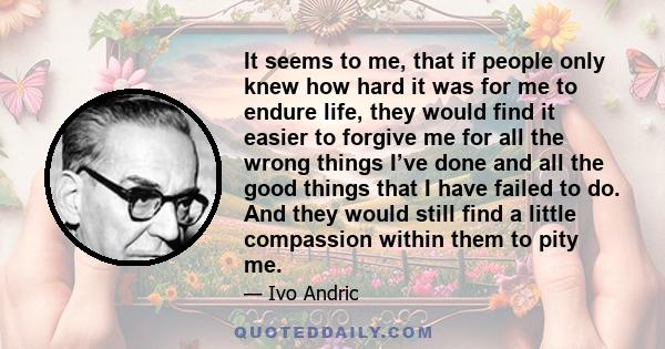 It seems to me, that if people only knew how hard it was for me to endure life, they would find it easier to forgive me for all the wrong things I’ve done and all the good things that I have failed to do. And they would 