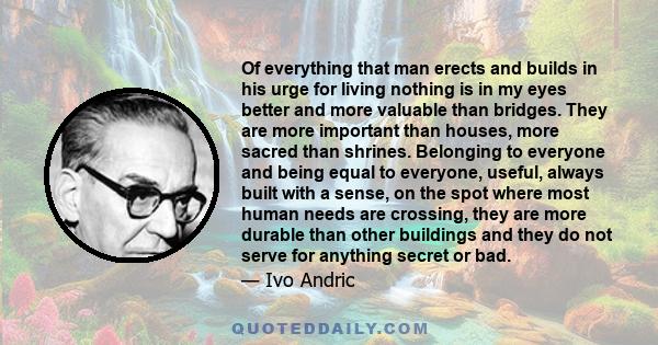 Of everything that man erects and builds in his urge for living nothing is in my eyes better and more valuable than bridges. They are more important than houses, more sacred than shrines. Belonging to everyone and being 