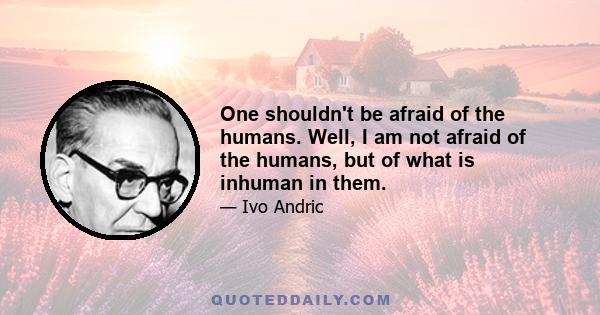 One shouldn't be afraid of the humans. Well, I am not afraid of the humans, but of what is inhuman in them.