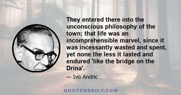 They entered there into the unconscious philosophy of the town; that life was an incomprehensible marvel, since it was incessantly wasted and spent, yet none the less it lasted and endured 'like the bridge on the Drina'.