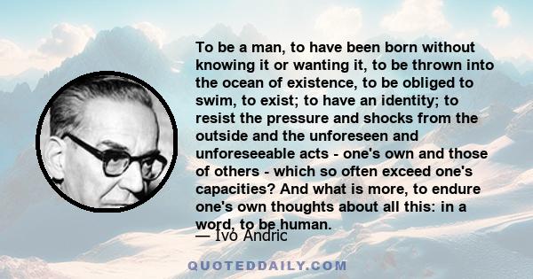 To be a man, to have been born without knowing it or wanting it, to be thrown into the ocean of existence, to be obliged to swim, to exist; to have an identity; to resist the pressure and shocks from the outside and the 