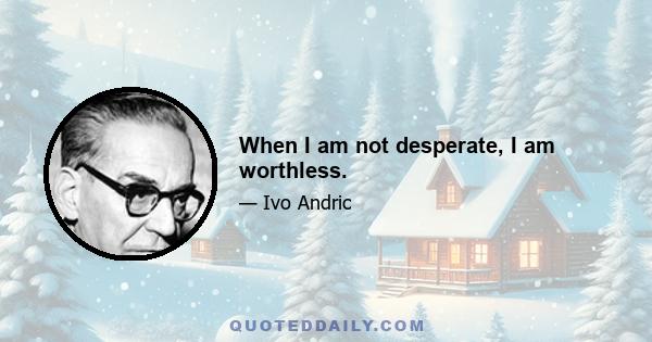 When I am not desperate, I am worthless.