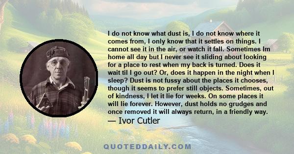 I do not know what dust is, I do not know where it comes from, I only know that it settles on things. I cannot see it in the air, or watch it fall. Sometimes Im home all day but I never see it sliding about looking for