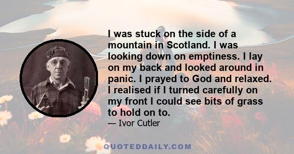 I was stuck on the side of a mountain in Scotland. I was looking down on emptiness. I lay on my back and looked around in panic. I prayed to God and relaxed. I realised if I turned carefully on my front I could see bits 