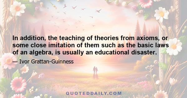 In addition, the teaching of theories from axioms, or some close imitation of them such as the basic laws of an algebra, is usually an educational disaster.