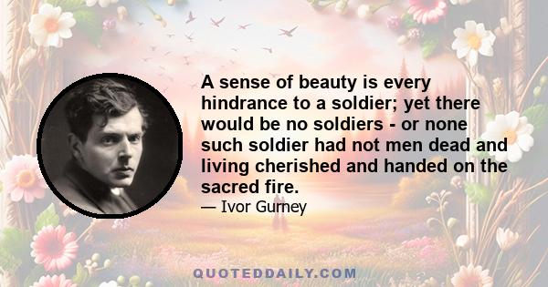 A sense of beauty is every hindrance to a soldier; yet there would be no soldiers - or none such soldier had not men dead and living cherished and handed on the sacred fire.