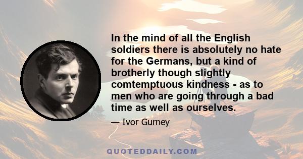 In the mind of all the English soldiers there is absolutely no hate for the Germans, but a kind of brotherly though slightly comtemptuous kindness - as to men who are going through a bad time as well as ourselves.