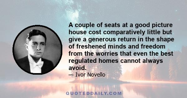 A couple of seats at a good picture house cost comparatively little but give a generous return in the shape of freshened minds and freedom from the worries that even the best regulated homes cannot always avoid.