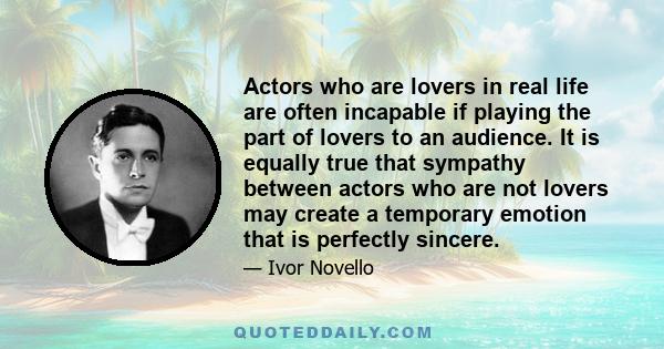 Actors who are lovers in real life are often incapable if playing the part of lovers to an audience. It is equally true that sympathy between actors who are not lovers may create a temporary emotion that is perfectly