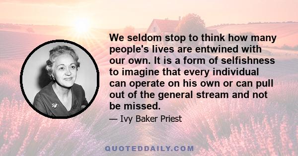 We seldom stop to think how many people's lives are entwined with our own. It is a form of selfishness to imagine that every individual can operate on his own or can pull out of the general stream and not be missed.