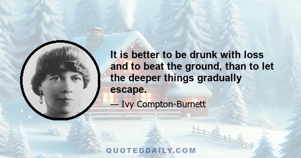 It is better to be drunk with loss and to beat the ground, than to let the deeper things gradually escape.