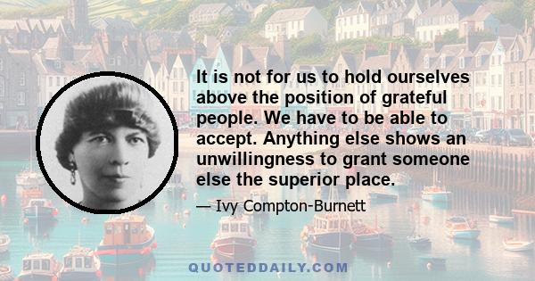 It is not for us to hold ourselves above the position of grateful people. We have to be able to accept. Anything else shows an unwillingness to grant someone else the superior place.