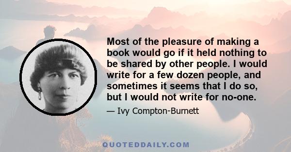 Most of the pleasure of making a book would go if it held nothing to be shared by other people. I would write for a few dozen people, and sometimes it seems that I do so, but I would not write for no-one.