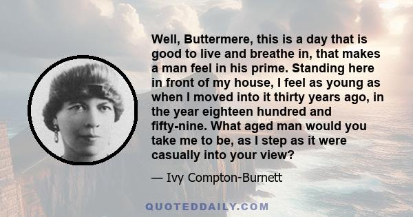 Well, Buttermere, this is a day that is good to live and breathe in, that makes a man feel in his prime. Standing here in front of my house, I feel as young as when I moved into it thirty years ago, in the year eighteen 