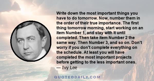 Write down the most important things you have to do tomorrow. Now, number them in the order of their true importance. The first thing tomorrow morning, start working on an item Number 1, and stay with it until