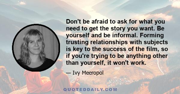 Don't be afraid to ask for what you need to get the story you want. Be yourself and be informal. Forming trusting relationships with subjects is key to the success of the film, so if you're trying to be anything other