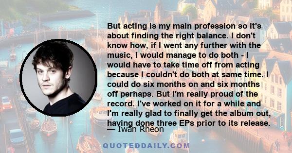 But acting is my main profession so it's about finding the right balance. I don't know how, if I went any further with the music, I would manage to do both - I would have to take time off from acting because I couldn't