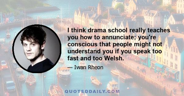 I think drama school really teaches you how to annunciate; you're conscious that people might not understand you if you speak too fast and too Welsh.