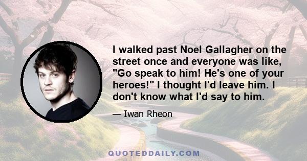 I walked past Noel Gallagher on the street once and everyone was like, Go speak to him! He's one of your heroes! I thought I'd leave him. I don't know what I'd say to him.