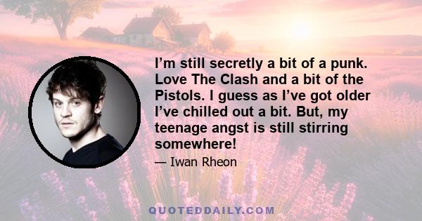 I’m still secretly a bit of a punk. Love The Clash and a bit of the Pistols. I guess as I’ve got older I’ve chilled out a bit. But, my teenage angst is still stirring somewhere!