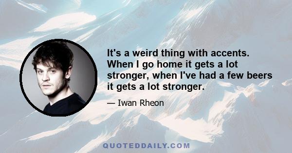 It's a weird thing with accents. When I go home it gets a lot stronger, when I've had a few beers it gets a lot stronger.