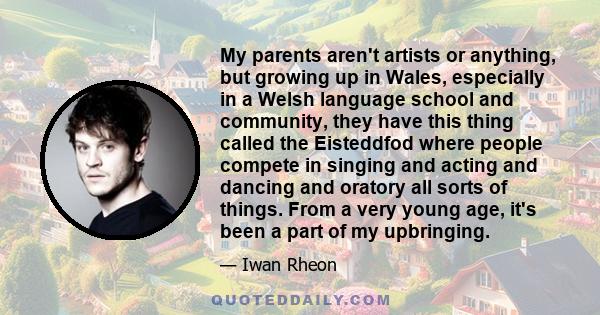 My parents aren't artists or anything, but growing up in Wales, especially in a Welsh language school and community, they have this thing called the Eisteddfod where people compete in singing and acting and dancing and