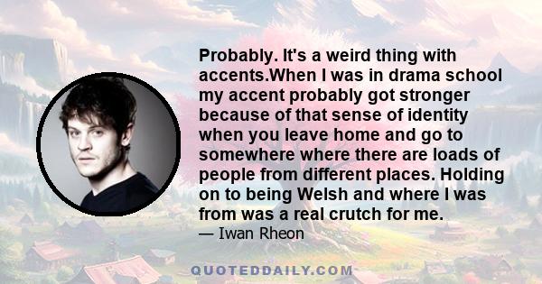 Probably. It's a weird thing with accents.When I was in drama school my accent probably got stronger because of that sense of identity when you leave home and go to somewhere where there are loads of people from