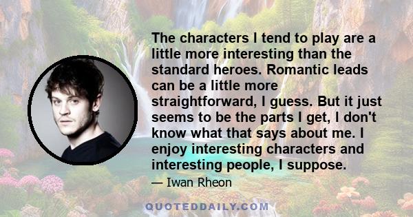 The characters I tend to play are a little more interesting than the standard heroes. Romantic leads can be a little more straightforward, I guess. But it just seems to be the parts I get, I don't know what that says