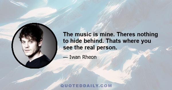 The music is mine. Theres nothing to hide behind. Thats where you see the real person.