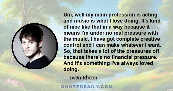 Um, well my main profession is acting and music is what I love doing. It's kind of nice like that in a way because it means I'm under no real pressure with the music. I have got complete creative control and I can make