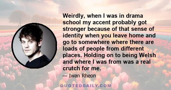 Weirdly, when I was in drama school my accent probably got stronger because of that sense of identity when you leave home and go to somewhere where there are loads of people from different places. Holding on to being