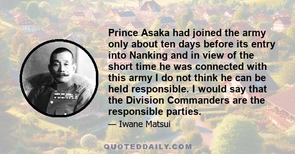 Prince Asaka had joined the army only about ten days before its entry into Nanking and in view of the short time he was connected with this army I do not think he can be held responsible. I would say that the Division