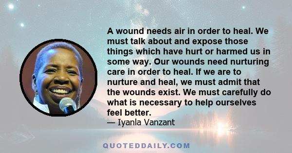 A wound needs air in order to heal. We must talk about and expose those things which have hurt or harmed us in some way. Our wounds need nurturing care in order to heal. If we are to nurture and heal, we must admit that 