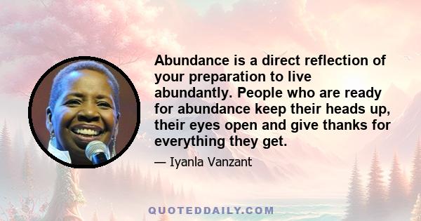 Abundance is a direct reflection of your preparation to live abundantly. People who are ready for abundance keep their heads up, their eyes open and give thanks for everything they get.