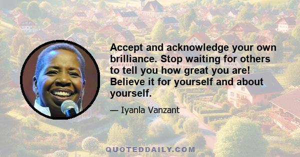 Accept and acknowledge your own brilliance. Stop waiting for others to tell you how great you are! Believe it for yourself and about yourself.