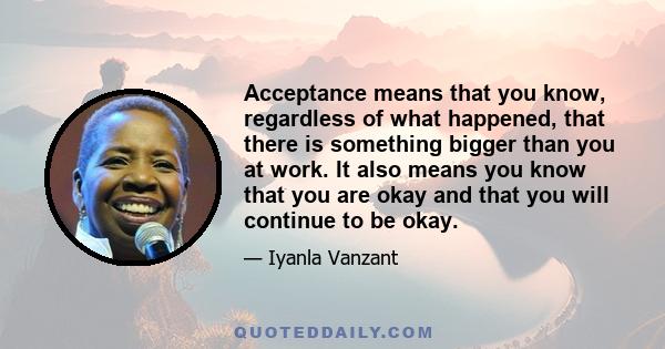 Acceptance means that you know, regardless of what happened, that there is something bigger than you at work. It also means you know that you are okay and that you will continue to be okay.