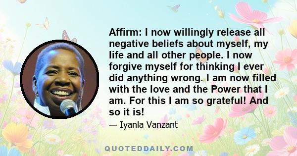 Affirm: I now willingly release all negative beliefs about myself, my life and all other people. I now forgive myself for thinking I ever did anything wrong. I am now filled with the love and the Power that I am. For