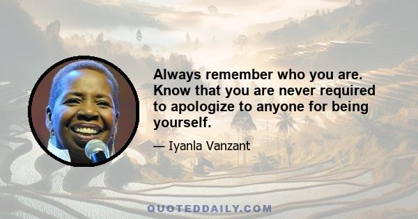 Always remember who you are. Know that you are never required to apologize to anyone for being yourself.