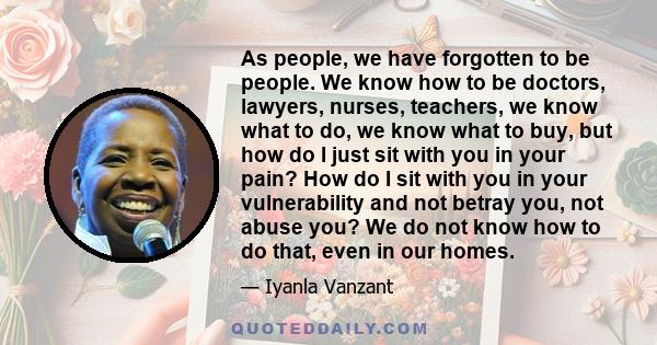 As people, we have forgotten to be people. We know how to be doctors, lawyers, nurses, teachers, we know what to do, we know what to buy, but how do I just sit with you in your pain? How do I sit with you in your