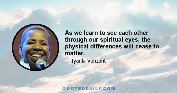 As we learn to see each other through our spiritual eyes, the physical differences will cease to matter.