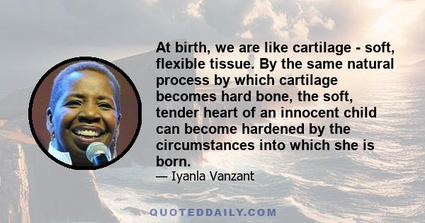 At birth, we are like cartilage - soft, flexible tissue. By the same natural process by which cartilage becomes hard bone, the soft, tender heart of an innocent child can become hardened by the circumstances into which