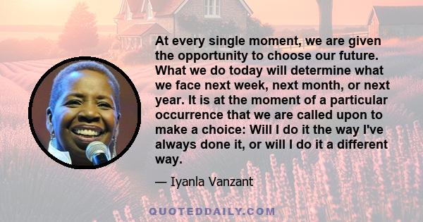 At every single moment, we are given the opportunity to choose our future. What we do today will determine what we face next week, next month, or next year. It is at the moment of a particular occurrence that we are