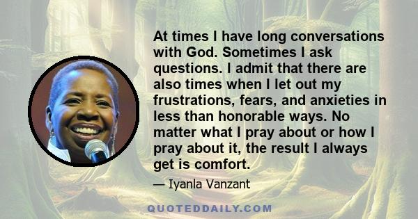 At times I have long conversations with God. Sometimes I ask questions. I admit that there are also times when I let out my frustrations, fears, and anxieties in less than honorable ways. No matter what I pray about or