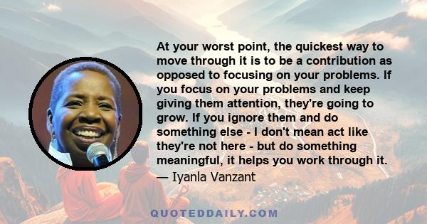 At your worst point, the quickest way to move through it is to be a contribution as opposed to focusing on your problems. If you focus on your problems and keep giving them attention, they're going to grow. If you