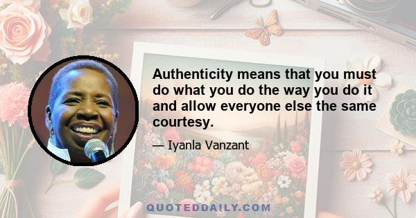 Authenticity means that you must do what you do the way you do it and allow everyone else the same courtesy.