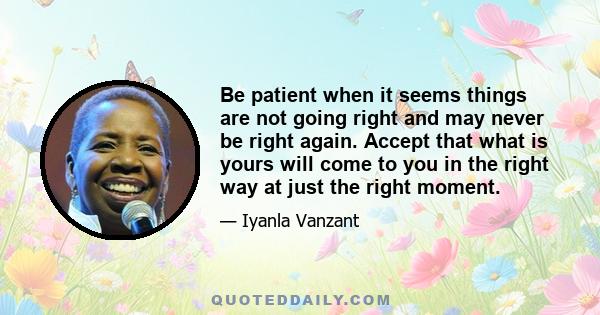 Be patient when it seems things are not going right and may never be right again. Accept that what is yours will come to you in the right way at just the right moment.